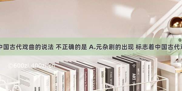 以下关于中国古代戏曲的说法 不正确的是 A.元杂剧的出现 标志着中国古代戏剧的成熟