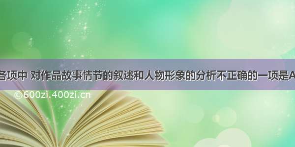 单选题下列各项中 对作品故事情节的叙述和人物形象的分析不正确的一项是A.刘备第三次