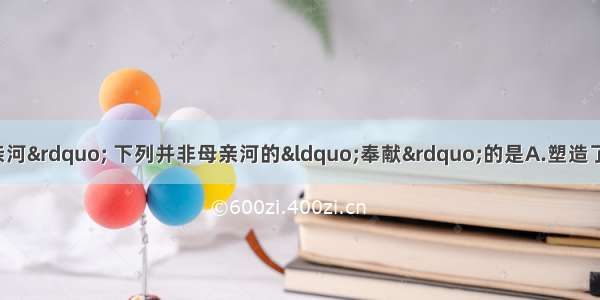 黄河被誉为“母亲河” 下列并非母亲河的“奉献”的是A.塑造了宁夏平原 河套平原和华