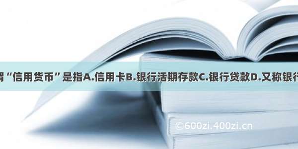 单选题所谓“信用货币”是指A.信用卡B.银行活期存款C.银行贷款D.又称银行货币 包括