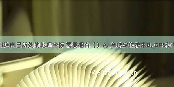 要想随时知道自己所处的地理坐标 需要拥有（）A. 全球定位技术B. GPS信号接收机C.