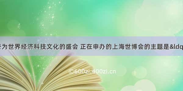 世博会被誉为世界经济科技文化的盛会 正在申办的上海世博会的主题是“城市 让