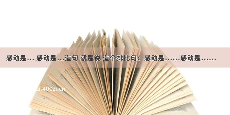 感动是… 感动是…造句 就是说 造个排比句：感动是……感动是……