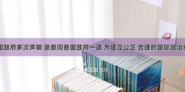 单选题中国政府多次声明 愿意同各国政府一道 为建立公正 合理的国际政治经济新秩序