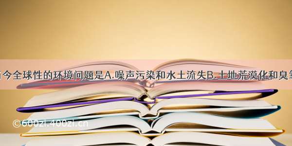 单选题属于当今全球性的环境问题是A.噪声污染和水土流失B.土地荒漠化和臭氧被破坏C.全