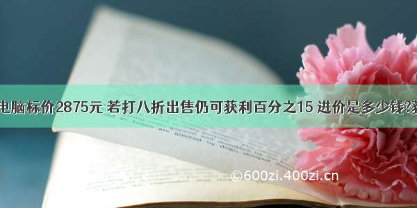 数学题一种电脑标价2875元 若打八折出售仍可获利百分之15 进价是多少钱?获利多少钱?