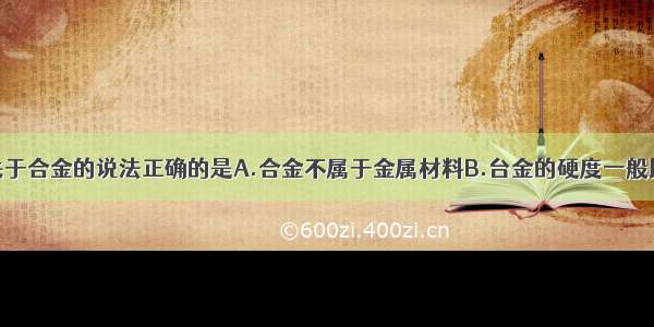 单选题下列关于合金的说法正确的是A.合金不属于金属材料B.台金的硬度一般比各成分金属