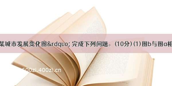 读图“我国某城市发展变化图” 完成下列问题。(10分)(1)图b与图a相比 城市用地规模