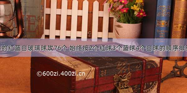 有同样大小的红蓝白玻璃球攻76个 始终按2个红球3个蓝球4个白球的顺序排列 红蓝白玻