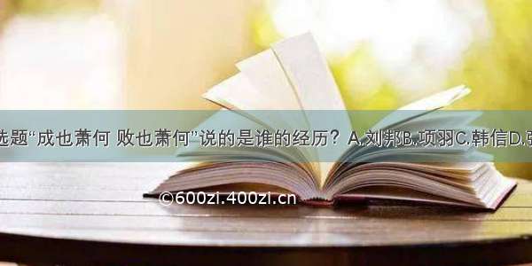 单选题“成也萧何 败也萧何”说的是谁的经历？A.刘邦B.项羽C.韩信D.张良