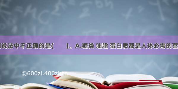 单选题下列说法中不正确的是(　　)。A.糖类 油脂 蛋白质都是人体必需的营养物质B.农