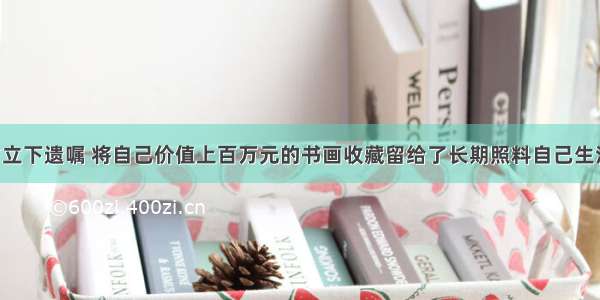 某画家生前立下遗嘱 将自己价值上百万元的书画收藏留给了长期照料自己生活的小保姆 