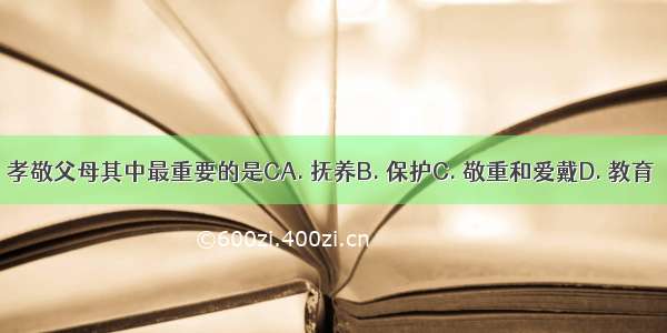 孝敬父母其中最重要的是CA. 抚养B. 保护C. 敬重和爱戴D. 教育