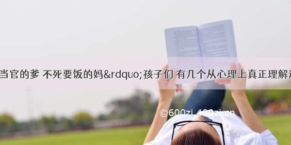 【&ldquo;宁死当官的爹 不死要饭的妈&rdquo;孩子们 有几个从心理上真正理解这句俗语?孩子们 