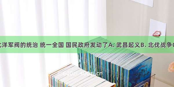 为推翻北洋军阀的统治 统一全国 国民政府发动了A. 武昌起义B. 北伐战争C. 抗日战