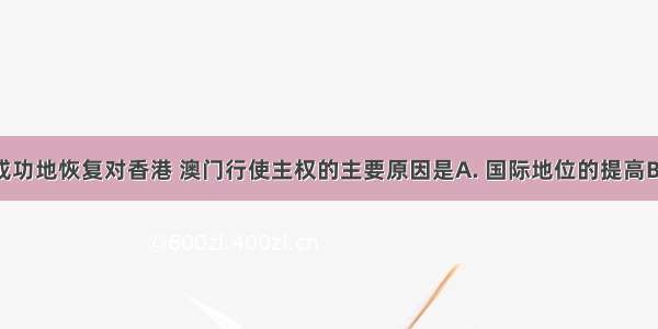 我国能够成功地恢复对香港 澳门行使主权的主要原因是A. 国际地位的提高B. 综合国力