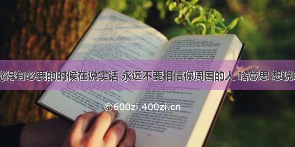 【知道觉得有必要的时候在说实话 永远不要相信你周围的人 啥意思 想说明啥道理】