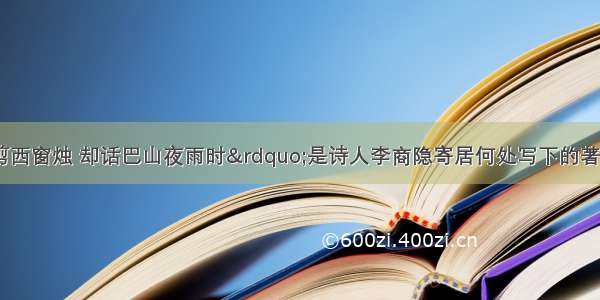 “何当共剪西窗烛 却话巴山夜雨时”是诗人李商隐寄居何处写下的著名诗句A. 杭州B. 