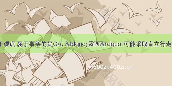 下列陈述中不属于观点 属于事实的是CA. “露西”可能采取直立行走的方式运动B. 亚