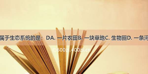 下列不属于生态系统的是：DA. 一片农田B. 一块草地C. 生物圈D. 一条河中的鱼