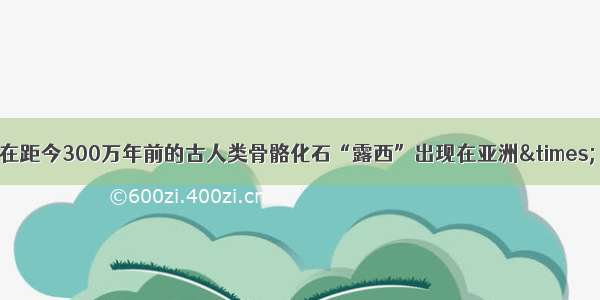 在距今300万年前的古人类骨骼化石“露西”出现在亚洲×．