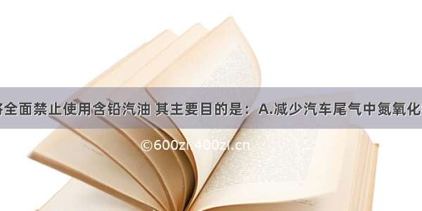 单选题我国将全面禁止使用含铅汽油 其主要目的是：A.减少汽车尾气中氮氧化物的排放量B.