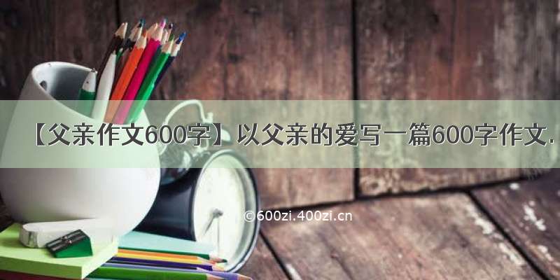 【父亲作文600字】以父亲的爱写一篇600字作文.