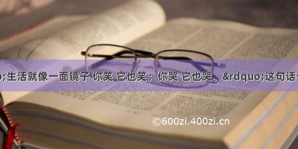 有人说：&ldquo;生活就像一面镜子 你笑 它也笑；你哭 它也哭。&rdquo;这句话说明的意思是CA.