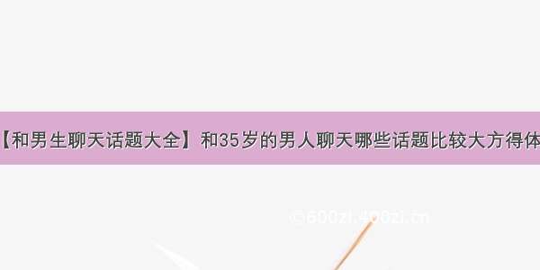 【和男生聊天话题大全】和35岁的男人聊天哪些话题比较大方得体呢