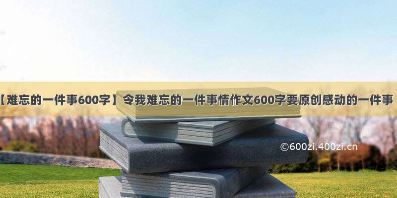 【难忘的一件事600字】令我难忘的一件事情作文600字要原创感动的一件事