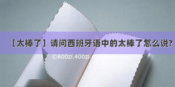 【太棒了】请问西班牙语中的太棒了怎么说?