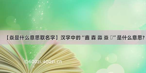 【焱是什么意思取名字】汉字中的“鑫 森 淼 焱 垚”是什么意思?