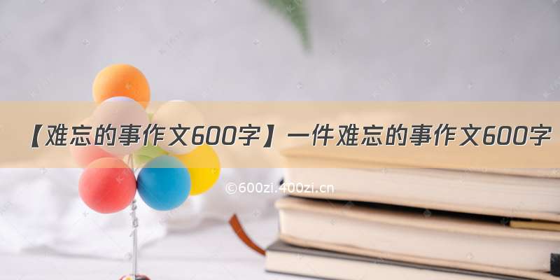 【难忘的事作文600字】一件难忘的事作文600字