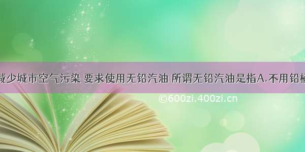 单选题为了减少城市空气污染 要求使用无铅汽油 所谓无铅汽油是指A.不用铅桶装的汽油B.