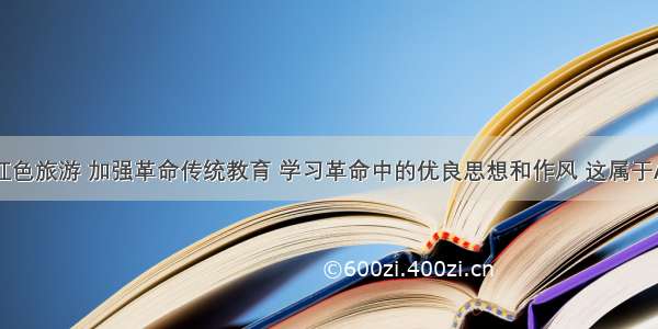 单选题开展红色旅游 加强革命传统教育 学习革命中的优良思想和作风 这属于A.传统习俗的