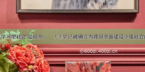 单选题建立学习型社会 是因为（　　）①它已被确立为我国全面建设小康社会的目标之一