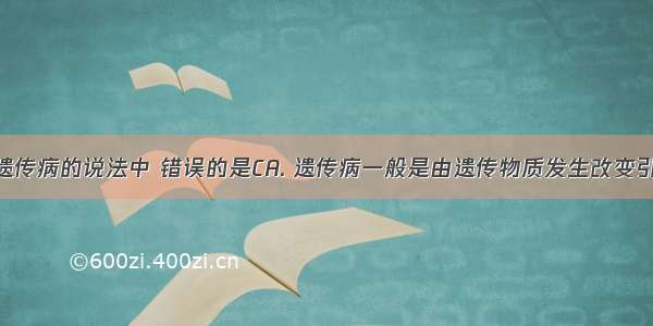 下列关于遗传病的说法中 错误的是CA. 遗传病一般是由遗传物质发生改变引起的B. 遗