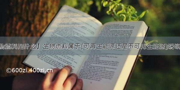 【生物燃料是什么】生物燃料属于(可再生能源还是不可再生能源)说明一下...