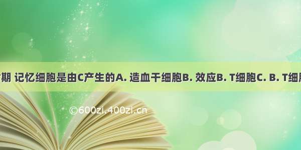 在首次感染时期 记忆细胞是由C产生的A. 造血干细胞B. 效应B. T细胞C. B. T细胞D. 吞噬细胞