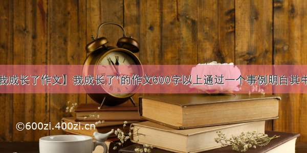 【我成长了作文】我成长了”的作文600字以上通过一个事例明白其中的...