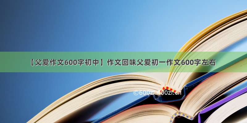 【父爱作文600字初中】作文回味父爱初一作文600字左右