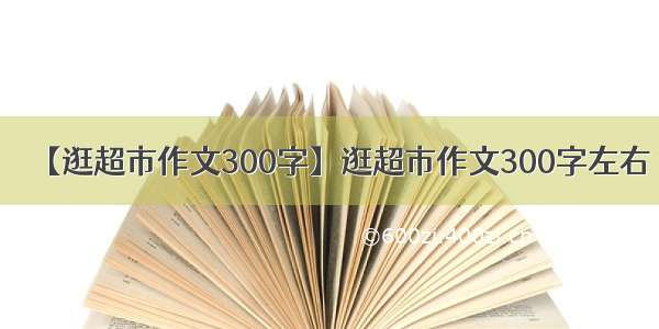 【逛超市作文300字】逛超市作文300字左右