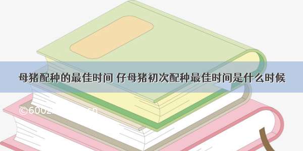 母猪配种的最佳时间 仔母猪初次配种最佳时间是什么时候