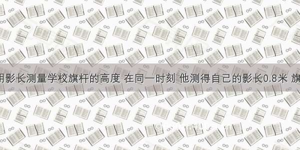 某同学利用影长测量学校旗杆的高度 在同一时刻 他测得自己的影长0.8米 旗杆的影长7