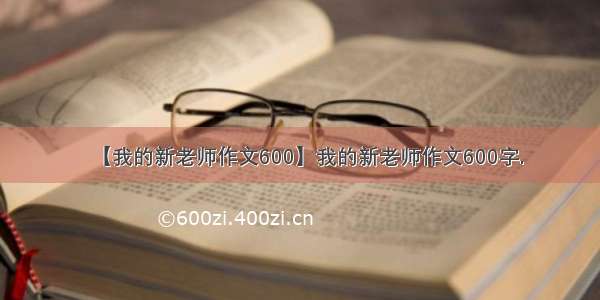 【我的新老师作文600】我的新老师作文600字.