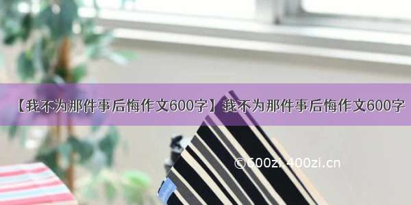 【我不为那件事后悔作文600字】我不为那件事后悔作文600字