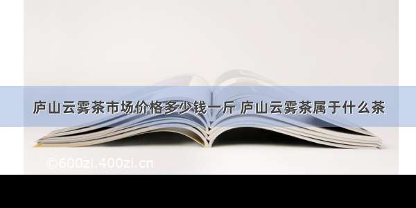 庐山云雾茶市场价格多少钱一斤 庐山云雾茶属于什么茶