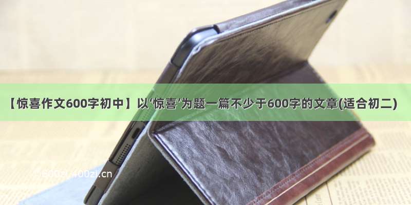 【惊喜作文600字初中】以‘惊喜’为题一篇不少于600字的文章(适合初二)