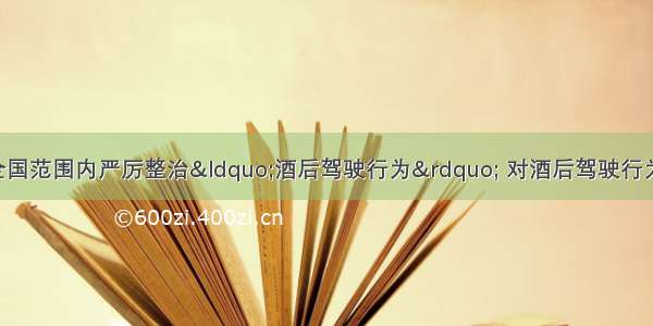 单选题公安部在全国范围内严厉整治“酒后驾驶行为” 对酒后驾驶行为 一律按《道路交