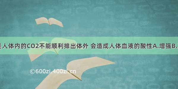 单选题若是人体内的CO2不能顺利排出体外 会造成人体血液的酸性A.增强B.减弱C.不变